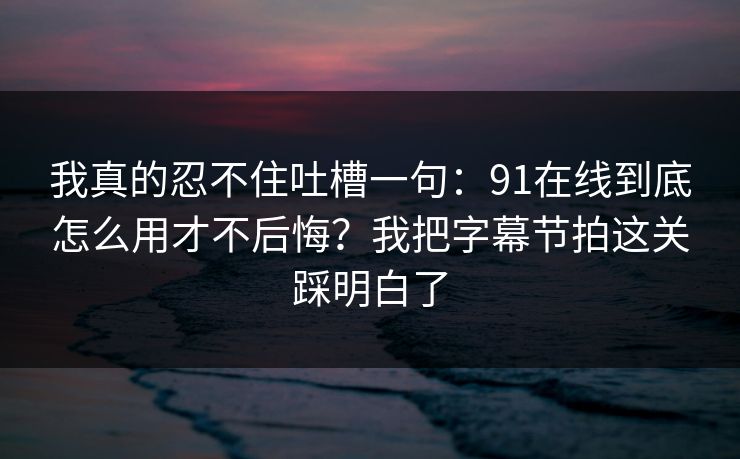 我真的忍不住吐槽一句：91在线到底怎么用才不后悔？我把字幕节拍这关踩明白了  第1张