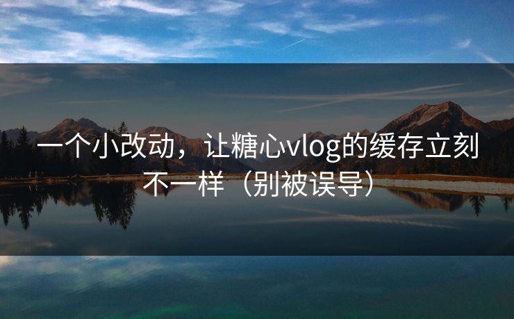 一个小改动，让糖心vlog的缓存立刻不一样（别被误导）  第1张